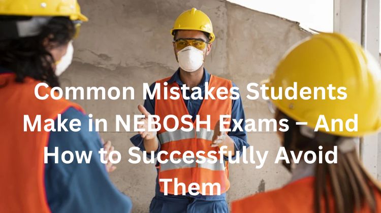 Common Mistakes Students Make in NEBOSH Exams – And How to Successfully Avoid Them